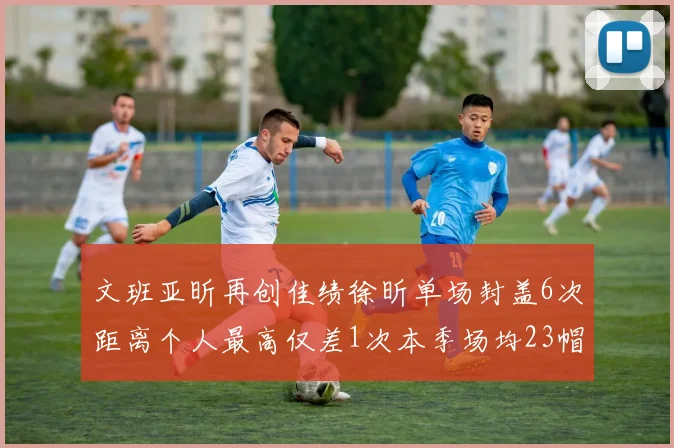 文班亚昕再创佳绩徐昕单场封盖6次距离个人最高仅差1次本季场均23帽领跑联盟