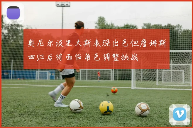 奥尼尔谈里夫斯表现出色但詹姆斯回归后将面临角色调整挑战