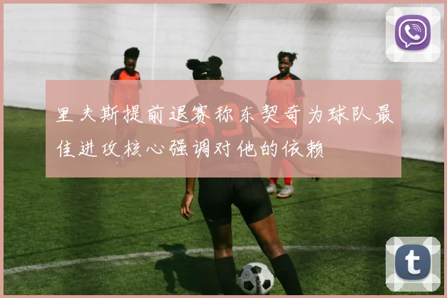 里夫斯提前退赛称东契奇为球队最佳进攻核心强调对他的依赖