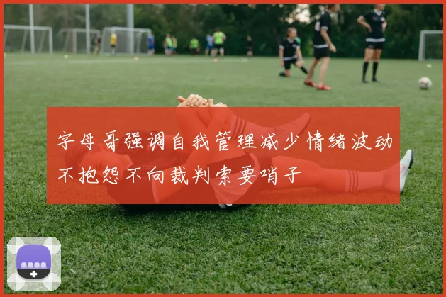 字母哥强调自我管理减少情绪波动不抱怨不向裁判索要哨子