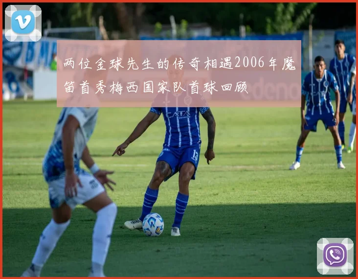 两位金球先生的传奇相遇2006年魔笛首秀梅西国家队首球回顾