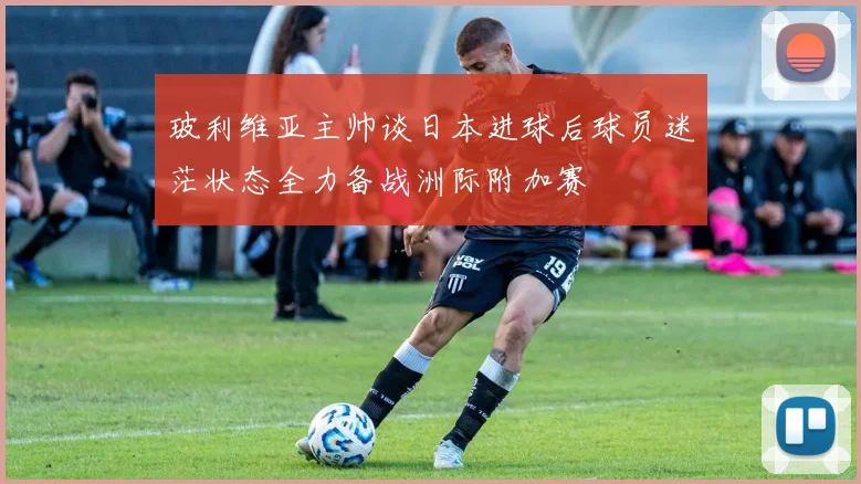 玻利维亚主帅谈日本进球后球员迷茫状态全力备战洲际附加赛
