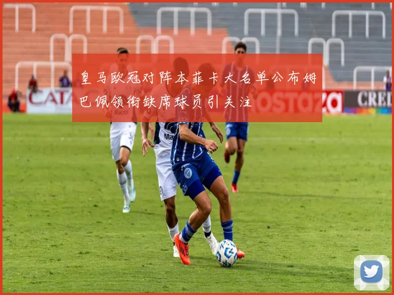 皇马欧冠对阵本菲卡大名单公布姆巴佩领衔缺席球员引关注