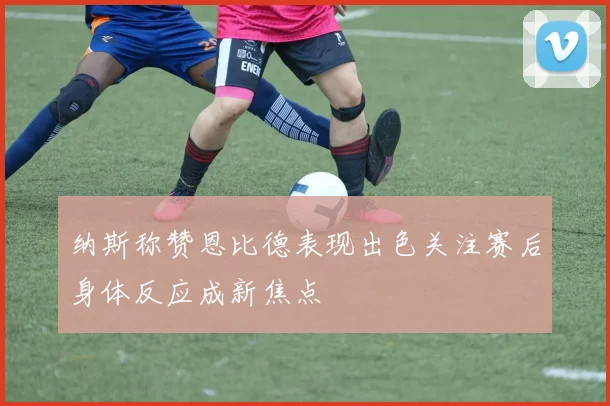 纳斯称赞恩比德表现出色关注赛后身体反应成新焦点