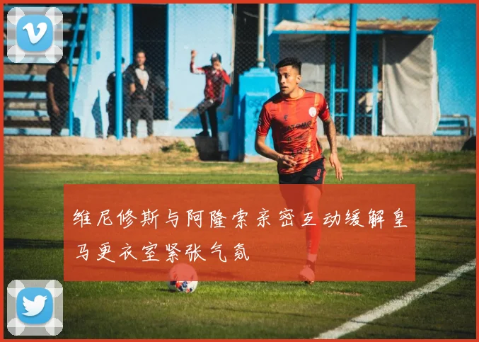 维尼修斯与阿隆索亲密互动缓解皇马更衣室紧张气氛