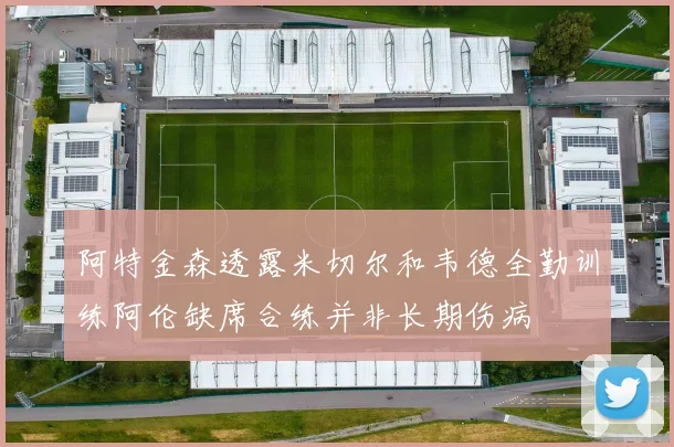 阿特金森透露米切尔和韦德全勤训练阿伦缺席合练并非长期伤病