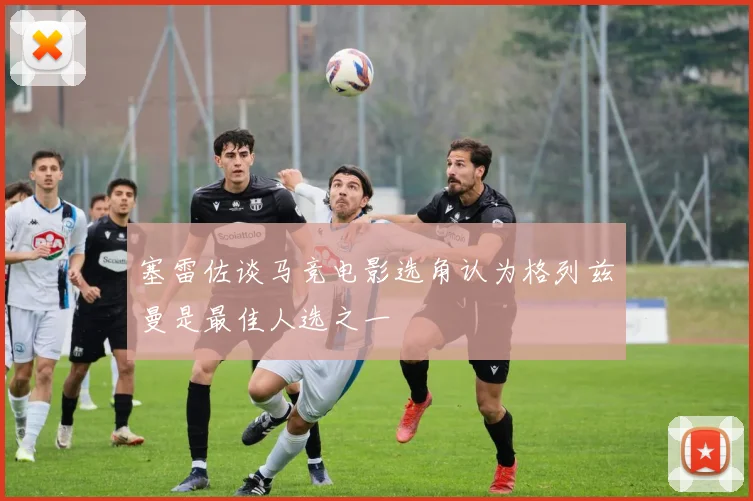 塞雷佐谈马竞电影选角认为格列兹曼是最佳人选之一