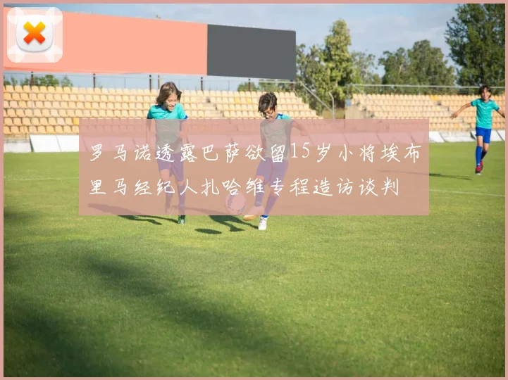 罗马诺透露巴萨欲留15岁小将埃布里马经纪人扎哈维专程造访谈判