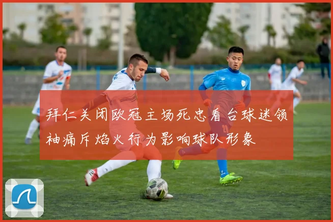 拜仁关闭欧冠主场死忠看台球迷领袖痛斥焰火行为影响球队形象