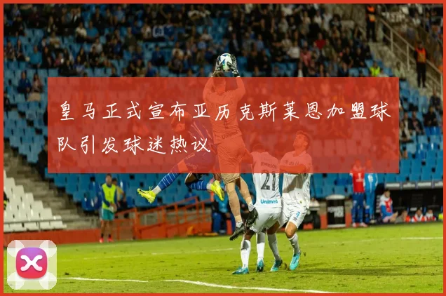 皇马正式宣布亚历克斯莱恩加盟球队引发球迷热议