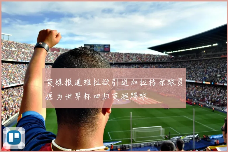 英媒报道维拉欲引进加拉格尔球员愿为世界杯回归英超踢球