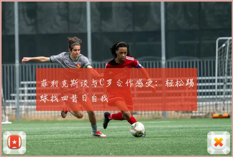 菲利克斯谈与C罗合作感受：轻松踢球找回昔日自我