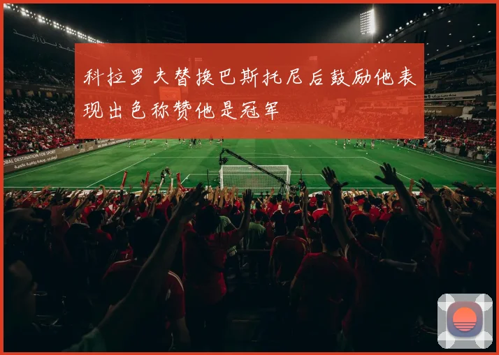 科拉罗夫替换巴斯托尼后鼓励他表现出色称赞他是冠军