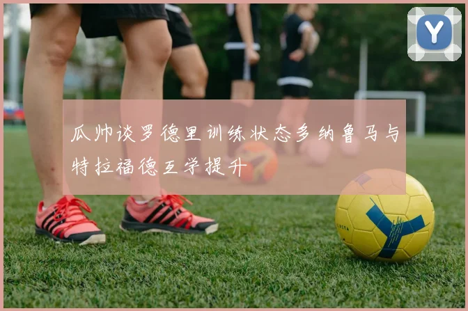 瓜帅谈罗德里训练状态多纳鲁马与特拉福德互学提升