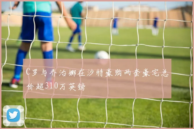 C罗与乔治娜在沙特豪购两套豪宅总价超310万英镑