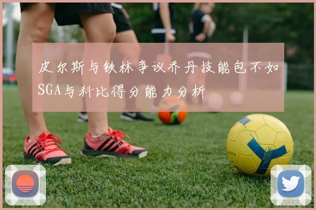 皮尔斯与铁林争议乔丹技能包不如SGA与科比得分能力分析