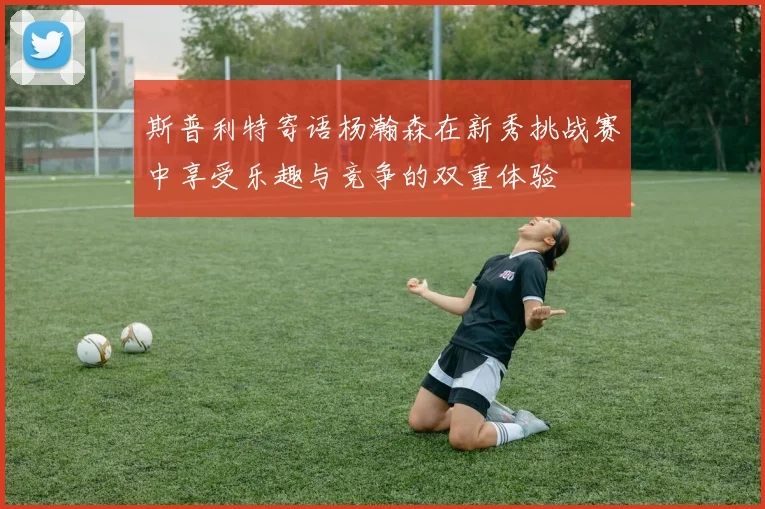 斯普利特寄语杨瀚森在新秀挑战赛中享受乐趣与竞争的双重体验