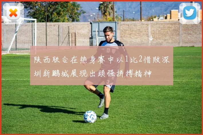 陕西联合在热身赛中以1比2惜败深圳新鹏城展现出顽强拼搏精神